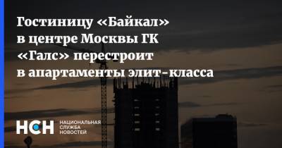 Гостиницу «Байкал» в центре Москвы ГК «Галс» перестроит в апартаменты элит-класса