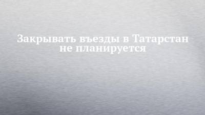 Закрывать въезды в Татарстан не планируется