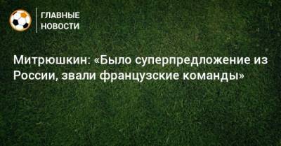 Митрюшкин: «Было суперпредложение из России, звали французские команды»