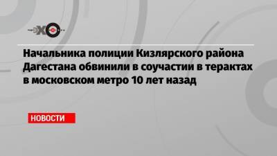 Начальника полиции Кизлярского района Дагестана обвинили в соучастии в терактах в московском метро 10 лет назад