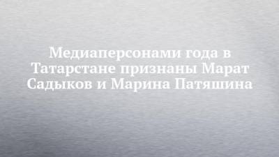 Медиаперсонами года в Татарстане признаны Марат Садыков и Марина Патяшина