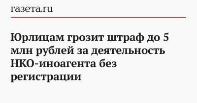 Юрлицам грозит штраф до 5 млн рублей за деятельность НКО-иноагента без регистрации