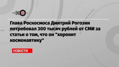 Глава Роскосмоса Дмитрий Рогозин потребовал 300 тысяч рублей от СМИ за статьи о том, что он «хоронит космонавтику»