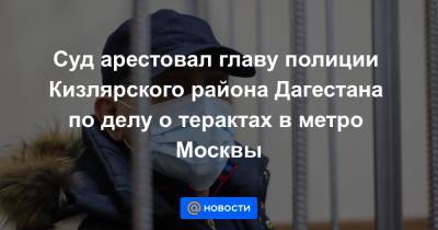 Суд арестовал главу полиции Кизлярского района Дагестана по делу о терактах в метро Москвы