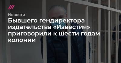 Бывшего гендиректора издательства «Известия» приговорили к шести годам колонии