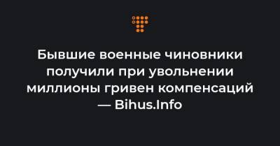Бывшие военные чиновники получили при увольнении миллионы гривен компенсаций — Bihus.Info