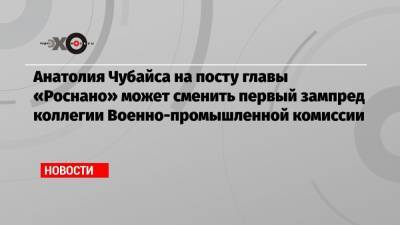 Анатолия Чубайса на посту главы «Роснано» может сменить первый зампред коллегии Военно-промышленной комиссии