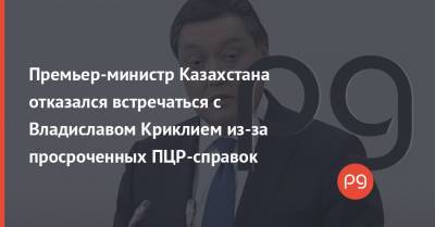Премьер-министр Казахстана отказался встречаться с Владиславом Криклием из-за просроченных ПЦР-справок