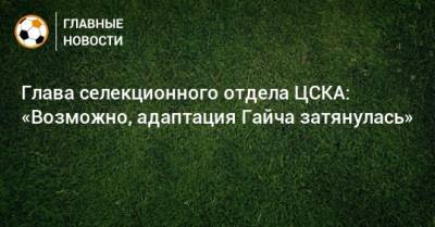 Глава селекционного отдела ЦСКА: «Возможно, адаптация Гайча затянулась» - bombardir.ru