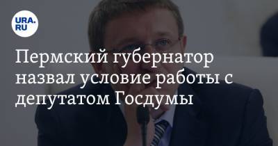 Пермский губернатор назвал условие работы с депутатом Госдумы