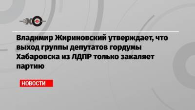 Владимир Жириновский утверждает, что выход группы депутатов гордумы Хабаровска из ЛДПР только закаляет партию