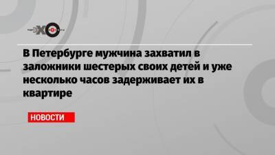 В Петербурге мужчина захватил в заложники шестерых своих детей и уже несколько часов задерживает их в квартире