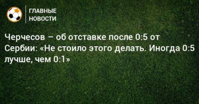 Черчесов – об отставке после 0:5 от Сербии: «Не стоило этого делать. Иногда 0:5 лучше, чем 0:1»
