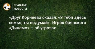 «Друг Корнеева сказал: «У тебя здесь семья, ты подумай». Игрок брянского «Динамо» – об угрозах