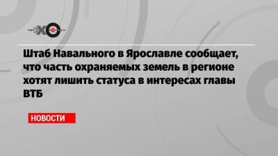 Штаб Навального в Ярославле сообщает, что часть охраняемых земель в регионе хотят лишить статуса в интересах главы ВТБ