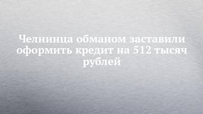 Челнинца обманом заставили оформить кредит на 512 тысяч рублей