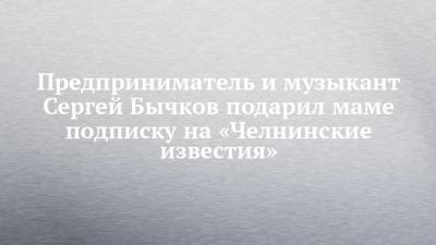 Предприниматель и музыкант Сергей Бычков подарил маме подписку на «Челнинские известия»