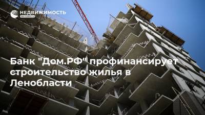 Банк "Дом.РФ" профинансирует строительство жилья в Ленобласти