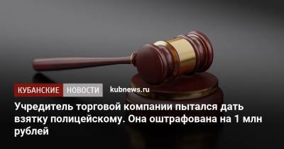Учредитель торговой компании пытался дать взятку полицейскому. Она оштрафована на 1 млн рублей