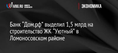 Банк “Дом.рф” выделил 1,5 млрд на строительство ЖК “Уютный” в Ломоносовском районе