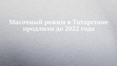 Масочный режим в Татарстане продлили до 2022 года