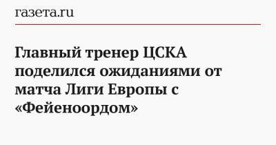 Главный тренер ЦСКА поделился ожиданиями от матча Лиги Европы с «Фейеноордом»