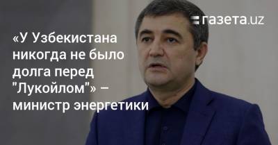 «У Узбекистана никогда не было долга перед „Лукойлом“» — министр энергетики