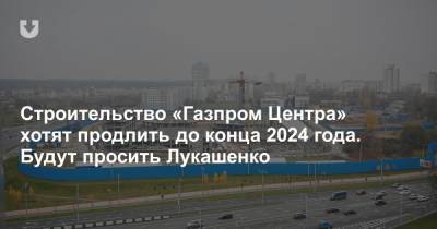 Строительство «Газпром Центра» хотят продлить до конца 2024 года. Будут просить Лукашенко