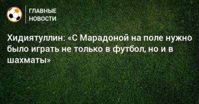Хидиятуллин: «С Марадоной на поле нужно было играть не только в футбол, но и в шахматы»