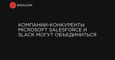 Компании-конкуренты Microsoft Salesforce и Slack могут объединиться
