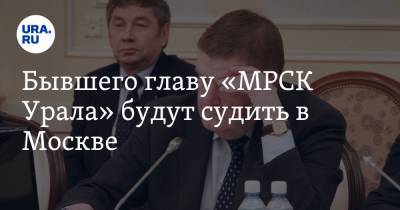 Бывшего главу «МРСК Урала» будут судить в Москве