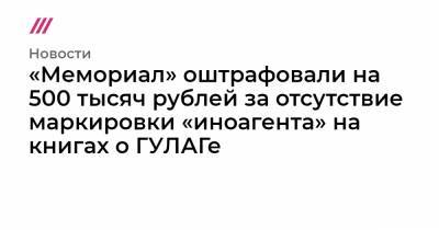 «Мемориал» оштрафовали на 500 тысяч рублей за отсутствие маркировки «иноагента» на книгах о ГУЛАГе