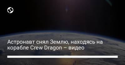 Астронавт снял Землю, находясь на корабле Crew Dragon – видео
