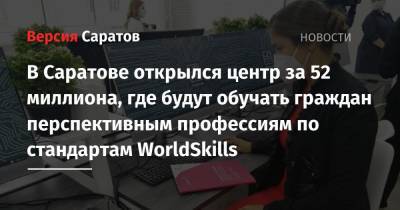 В Саратове открылся центр за 52 миллиона, где будут обучать граждан перспективным профессиям по стандартам WorldSkills