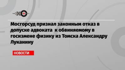 Мосгорсуд признал законным отказ в допуске адвоката к обвиняемому в госизмене физику из Томска Александру Луканину