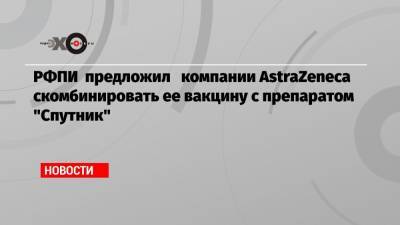 РФПИ предложил компании AstraZeneca скомбинировать ее вакцину с препаратом «Спутник»