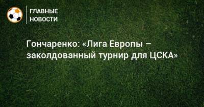 Гончаренко: «Лига Европы – заколдованный турнир для ЦСКА»