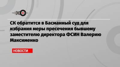 СК обратится в Басманный суд для избрания меры пресечения бывшему заместителю директора ФСИН Валерию Максименко