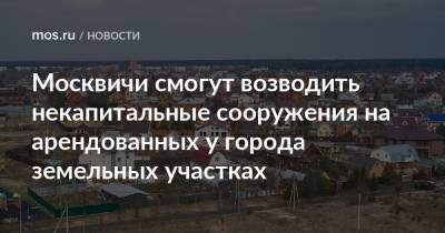 Москвичи смогут возводить некапитальные сооружения на арендованных у города земельных участках