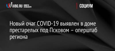 Новый очаг COVID-19 выявлен в доме престарелых под Псковом – оперштаб региона