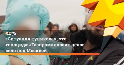 «Ситуация тупиковая, это геноцид»: «Газпром» сносит целое село под Москвой