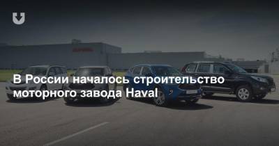 В России началось строительство моторного завода Haval