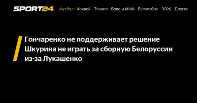 Гончаренко не поддерживает решение Шкурина не играть за сборную Белоруссии из-за Лукашенко