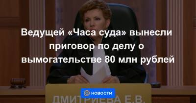 Ведущей «Часа суда» вынесли приговор по делу о вымогательстве 80 млн рублей