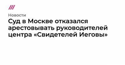 Суд в Москве отказался арестовывать руководителей центра «Свидетелей Иеговы»