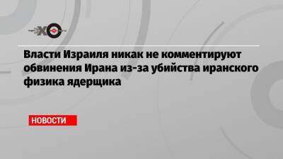 Власти Израиля никак не комментируют обвинения Ирана из-за убийства иранского физика ядерщика