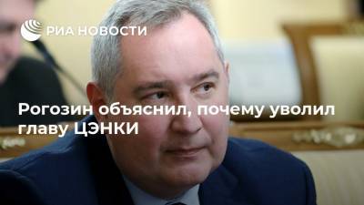 Дмитрий Рогозин - Рогозин объяснил, почему уволил главу ЦЭНКИ - ria.ru - Москва