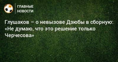 Глушаков – о невызове Дзюбы в сборную: «Не думаю, что это решение только Черчесова»