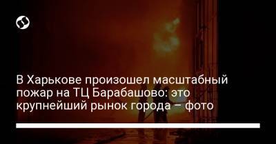 В Харькове произошел масштабный пожар на ТЦ Барабашово: это крупнейший рынок города – фото