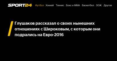 Глушаков рассказал о своих нынешних отношениях с Широковым, с которым они подрались на Евро-2016